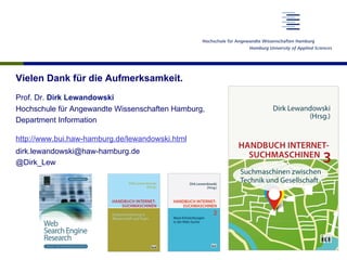 Vielen Dank für die Aufmerksamkeit.
Prof. Dr. Dirk Lewandowski
Hochschule für Angewandte Wissenschaften Hamburg,
Department Information
http://www.bui.haw-hamburg.de/lewandowski.html
dirk.lewandowski@haw-hamburg.de
@Dirk_Lew
 