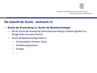 Die Zukunft der Suche – technisch (1)
•  Suche als Anwendung vs. Suche als Basistechnologie
–  Mit der Suche als Anwendung (Informationsvermittlung) verdient eigentlich nur
Google Geld (und seine Partner)
–  Suche als Basistechnologie steckt in
•  Suchprodukten (Amazon, Ebay)
•  Empfehlungssystemen
•  Portalen
•  ...
 
