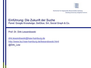 Einführung: Die Zukunft der Suche
Panel: Google Knowledge, GetGlue, Siri, Social Graph & Co.
Prof. Dr. Dirk Lewandowski
dirk.lewandowski@haw-hamburg.de
http://www.bui.haw-hamburg.de/lewandowski.html
@Dirk_Lew
 
