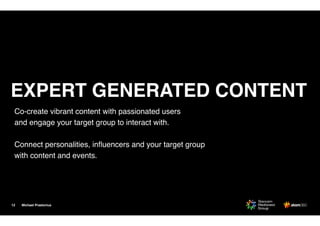 Michael Praetorius
Co-create vibrant content with passionated users
and engage your target group to interact with. 
Connect personalities, inﬂuencers and your target group
with content and events.
12
EXPERT GENERATED CONTENT
 