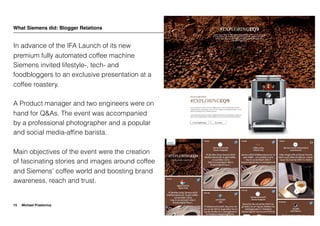 Michael Praetorius
What Siemens did: Blogger Relations
In advance of the IFA Launch of its new
premium fully automated coffee machine
Siemens invited lifestyle-, tech- and
foodbloggers to an exclusive presentation at a
coffee roastery.
A Product manager and two engineers were on
hand for Q&As. The event was accompanied
by a professional photographer and a popular
and social media-afﬁne barista.
Main objectives of the event were the creation
of fascinating stories and images around coffee
and Siemens’ coffee world and boosting brand
awareness, reach and trust.
15
 