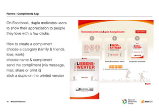 Michael Praetorius
Ferrero - Compliments App
On Facebook, duplo motivates users
to show their appreciation to people
they love with a few clicks. 
How to create a compliment
choose a category (family & friends,
love, work)
choose name & compliment
send the compliment (via message,
mail, share or print it)
stick a duplo on the printed version
18
Für Alissa
 