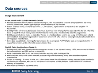 Introduction   Reach   Quality   Impact   Value   Framework   PVT    Data Sources




Data sources
Usage Measurement

BARB: Broadcasters’ Audience Research Board
• Provides estimates of the number of people watching TV. This includes which channels and programmes are being
  watched, at what time, and the type of people who are watching at any one time.
• Data is obtained from a panel of 5,100 homes (11,500 viewers), representative of the whole of the UK (24m TV
  households).
• BARB provides television audience data on a minute-by-minute basis for any channel received within the UK. The BBC
  tends to report 15 minute weekly reach for channels and overall, and 3 minute weekly reach for programmes.
• BARB uses an electronic meter - a black box, the size of a hardback book, which is put on top of the television set and
  connected to it. Each person registers their presence in a room with a TV set on by pressing the button allocated to them
  on the people meter handset.
• Some data is available the morning after transmission (the ‘overnights’). PVR/VCR play-back is incorporated within 7
  days of transmission, and is referred to as consolidated data.

RAJAR: Radio Joint Audience Research
• Established in 1992 as a single audience measurement system for the UK radio industry – BBC and commercial. Owned
  by the RadioCentre and BBC and run by Ipsos-RSL.
• Panel covers those aged 4+ but the industry-standard reporting is for those aged 15+.
• Manual system: mix of face to face interview, tick-box diary to record listening during week and self-completion
  questionnaire.
• Covers all listening – at home, at work, et/c – unlike BARB which only covers home viewing. Provides some information
  on listening via computers, MP3, etc but not levels of consumption on new platforms. Does not measure on-demand
  listening (Radioplayer).
• Results are published on a quarterly basis.


                     Policy & Strategy                                                                           Slide 16
 