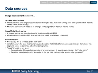 Introduction   Reach   Quality   Impact   Value   Framework   PVT    Data Sources




Data sources
Usage Measurement continued…

TNS New Media Tracker
• Omnibus Survey for a range of organisations including the BBC. Has been running since 2005 (prior to which the BBC
  used a similar BMRB survey).
• Measures claimed reach of bbc.co.uk amongst adults (age 16+) in the UK in internet homes

Cross Media Reach survey
• A new survey that has been developed to be introduced in late 2008.
• Aims to measure claimed reach of all BBC services based on a detailed 7-day diary.

Household value
• New survey, due to be introduced in early 2008
• Aims to measure the level of consumer value delivered by the BBC to different audiences which are then placed into
  segments based on behaviour rather than demographics
• “Value” is based on two axes:
    • Received value: Minutes of consumption of all programmes x AI given to each minute = # of “value points”.
    • Perceived value based on PBTS question: – “Do you think the licence fee is good value for money?”.




                    Policy & Strategy                                                                           Slide 17
 