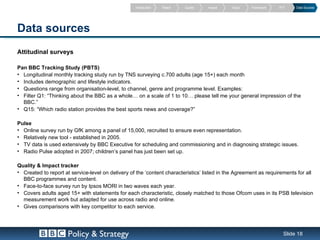 Introduction   Reach   Quality   Impact   Value    Framework   PVT    Data Sources




Data sources
Attitudinal surveys

Pan BBC Tracking Study (PBTS)
• Longitudinal monthly tracking study run by TNS surveying c.700 adults (age 15+) each month
• Includes demographic and lifestyle indicators.
• Questions range from organisation-level, to channel, genre and programme level. Examples:
• Filter Q1: “Thinking about the BBC as a whole… on a scale of 1 to 10… please tell me your general impression of the
  BBC.”
• Q15: “Which radio station provides the best sports news and coverage?”

Pulse
• Online survey run by GfK among a panel of 15,000, recruited to ensure even representation.
• Relatively new tool - established in 2005.
• TV data is used extensively by BBC Executive for scheduling and commissioning and in diagnosing strategic issues.
• Radio Pulse adopted in 2007; children’s panel has just been set up.

Quality & Impact tracker
• Created to report at service-level on delivery of the ‘content characteristics’ listed in the Agreement as requirements for all
  BBC programmes and content.
• Face-to-face survey run by Ipsos MORI in two waves each year.
• Covers adults aged 15+ with statements for each characteristic, closely matched to those Ofcom uses in its PSB television
  measurement work but adapted for use across radio and online.
• Gives comparisons with key competitor to each service.




                      Policy & Strategy                                                                             Slide 18
 