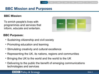 Introduction   Reach   Quality   Impact   Value   Framework   PVT    Data Sources




 BBC Mission and Purposes
BBC Mission:

To enrich people's lives with
programmes and services that
inform, educate and entertain.

BBC Purposes:
 • Sustaining citizenship and civil society
 • Promoting education and learning
 • Stimulating creativity and cultural excellence
 • Representing the UK, its nations, regions and communities
 • Bringing the UK to the world and the world to the UK
 • Delivering to the public the benefit of emerging communications
   technologies and services

              Policy & Strategy                                                                   Slide 4
 