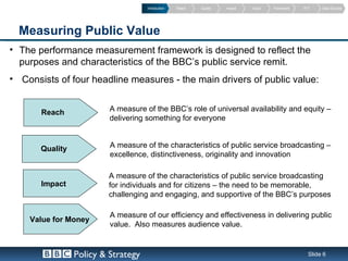 Introduction   Reach   Quality   Impact   Value   Framework   PVT    Data Sources




  Measuring Public Value
• The performance measurement framework is designed to reflect the
  purposes and characteristics of the BBC’s public service remit.
• Consists of four headline measures - the main drivers of public value:


       Reach              A measure of the BBC’s role of universal availability and equity –
                          delivering something for everyone


       Quality            A measure of the characteristics of public service broadcasting –
                          excellence, distinctiveness, originality and innovation

                          A measure of the characteristics of public service broadcasting
       Impact             for individuals and for citizens – the need to be memorable,
                          challenging and engaging, and supportive of the BBC’s purposes

                          A measure of our efficiency and effectiveness in delivering public
    Value for Money
                          value. Also measures audience value.


                 Policy & Strategy                                                                   Slide 6
 