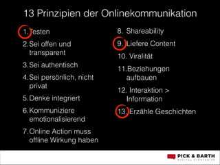 13 Prinzipien der Onlinekommunikation
1.Testen

8. Shareability

2.Sei offen und
transparent

9. Liefere Content

3.Sei authentisch
4.Sei persönlich, nicht
privat
5.Denke integriert
6.Kommuniziere
emotionalisierend
7.Online Action muss
ofﬂine Wirkung haben

10. Viralität
11.Beziehungen
aufbauen
12. Interaktion >
Information
13. Erzähle Geschichten
!

 