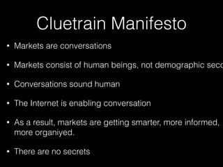 Cluetrain Manifesto
•

Markets are conversations

•

Markets consist of human beings, not demographic seco

•

Conversations sound human

•

The Internet is enabling conversation

•

As a result, markets are getting smarter, more informed,
more organiyed.

•

There are no secrets

 