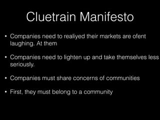 Cluetrain Manifesto
•

Companies need to realiyed their markets are ofent
laughing. At them

•

Companies need to lighten up and take themselves less
seriously.

•

Companies must share concerns of communities

•

First, they must belong to a community

 