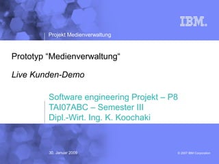 © 2007 IBM Corporation
Projekt Medienverwaltung
Prototyp “Medienverwaltung“
Live Kunden-Demo
Software engineering Projekt – P8
TAI07ABC – Semester III
Dipl.-Wirt. Ing. K. Koochaki
30. Januar 2009
 