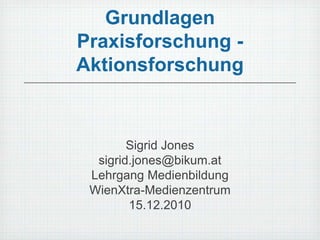 Grundlagen Praxisforschung - Aktionsforschung Sigrid Jones sigrid.jones@bikum.at Lehrgang Medienbildung WienXtra-Medienzentrum 15.12.2010 