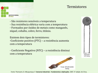 Termistores
- São resistores sensíveis a temperatura
- Sua resistência elétrica varia com a temperatura
- Formados por óxidos de metais como manganês,
níquel, cobalto, cobre, ferro, titânio.
Existem dois tipos de termistores:
-Coeficiente positivo (PTC) – a resistência aumenta
com a temperatura
- Coeficiente Negativo (NTC) – a resistência diminui
com a temperatura
Fonte: NTCAFLEX05
Vishay
Fonte: PTC
Thermistor
145 Vishay
Fonte: Thomazini, D. Albuquerque, P. Sensores Industriais - Fundamentos e Aplicações. 2007. 4° edição. Ed. Érica.
 