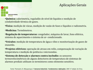 Aplicações Gerais
•Química: calorimetria, reguladão de nível de liquidos e medição de
condutividade térmica de gases.
•Física: medição de vácuo, medição de vazão de fases e líquidos e radiometria.
•Medicina: Termômetros.
•Regulação de temperaturas: congelador, máquina de lavar, fono elétrico,
sistema de aquecimento e sistema de ar- condicionado.
•Veículos: medição de temperatura de água e óleo e monitorização de gases de
exaustão.
•Projetos elétricos: operação de atraso em relés, compensação de variação de
temperatura e medição de potência e microondas.
•Sistema de detecção e alarmes contra incêndio: os sensores
termovelocimétricos de alguns detectores de temperatura de sistemas de
alarmes prediais utilizam os termistores como elemento sensitivo.
Fonte: Thomazini, D. Albuquerque, P. Sensores Industriais - Fundamentos e Aplicações. 2007. 4° edição. Ed. Érica.
 