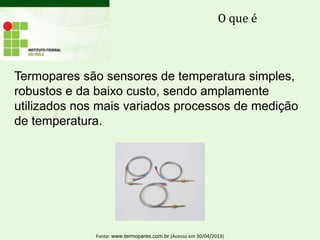Termopares são sensores de temperatura simples,
robustos e da baixo custo, sendo amplamente
utilizados nos mais variados processos de medição
de temperatura.
O que é
Fonte: www.termopares.com.br (Acesso em 30/04/2013)
 