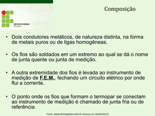 • Dois condutores metálicos, de natureza distinta, na forma
de metais puros ou de ligas homogêneas.
• Os fios são soldados em um extremo ao qual se dá o nome
de junta quente ou junta de medição.
• A outra extremidade dos fios é levada ao instrumento de
medição de F.E.M., fechando um circuito elétrico por onde
flui a corrente.
• O ponto onde os fios que formam o termopar se conectam
ao instrumento de medição é chamado de junta fria ou de
referência.
Composição
Fonte: www.termopares.com.br (Acesso em 30/04/2013)
 