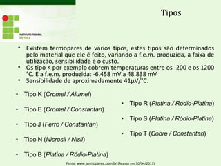 Tipos
• Existem termopares de vários tipos, estes tipos são determinados
pelo material que ele é feito, variando a f.e.m. produzida, a faixa de
utilização, sensibilidade e o custo.
• Os tipo K por exemplo cobrem temperaturas entre os -200 e os 1200
°C. E a f.e.m. produzida: -6,458 mV a 48,838 mV
• Sensibilidade de aproximadamente 41µV/°C.
Fonte: www.termopares.com.br (Acesso em 30/04/2013)
 