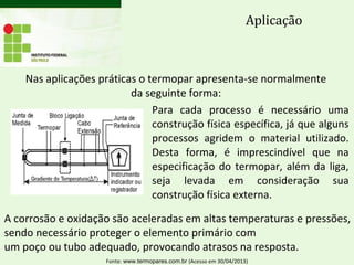 Nas aplicações práticas o termopar apresenta-se normalmente
da seguinte forma:
Aplicação
Para cada processo é necessário uma
construção física específica, já que alguns
processos agridem o material utilizado.
Desta forma, é imprescindível que na
especificação do termopar, além da liga,
seja levada em consideração sua
construção física externa.
A corrosão e oxidação são aceleradas em altas temperaturas e pressões,
sendo necessário proteger o elemento primário com
um poço ou tubo adequado, provocando atrasos na resposta.
Fonte: www.termopares.com.br (Acesso em 30/04/2013)
 