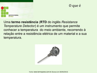 Uma termo resistência (RTD do inglês Resistance
Temperature Detector) é um instrumento que permite
conhecer a temperatura do meio ambiente, recorrendo à
relação entre a resistência elétrica de um material e a sua
temperatura.
O que é
Fonte: www.termopares.com.br (Acesso em 30/04/2013)
 