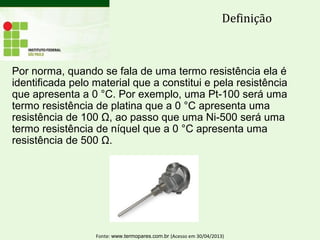 Por norma, quando se fala de uma termo resistência ela é
identificada pelo material que a constitui e pela resistência
que apresenta a 0 °C. Por exemplo, uma Pt-100 será uma
termo resistência de platina que a 0 °C apresenta uma
resistência de 100 Ω, ao passo que uma Ni-500 será uma
termo resistência de níquel que a 0 °C apresenta uma
resistência de 500 Ω.
Definição
Fonte: www.termopares.com.br (Acesso em 30/04/2013)
 