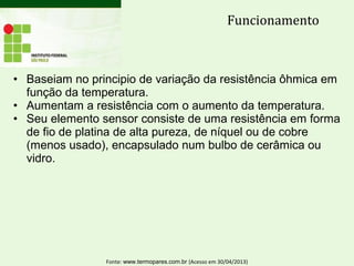 • Baseiam no principio de variação da resistência ôhmica em
função da temperatura.
• Aumentam a resistência com o aumento da temperatura.
• Seu elemento sensor consiste de uma resistência em forma
de fio de platina de alta pureza, de níquel ou de cobre
(menos usado), encapsulado num bulbo de cerâmica ou
vidro.
Funcionamento
Fonte: www.termopares.com.br (Acesso em 30/04/2013)
 