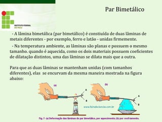 - A lâmina bimetálica (par bimetálico) é constiuída de duas lâminas de
metais diferentes - por exemplo, ferro e latão - unidas firmemente.
- Na temperatura ambiente, as lâminas são planas e possuem o mesmo
tamanho. quando é aquecida, como os dois materiais possuem coeficientes
de dilatação distintos, uma das lâminas se dilata mais que a outra.
Para que as duas lâminas se mantenham unidas (com tamanhos
diferentes), elas se encurvam da mesma maneira mostrada na figura
abaixo:
Par Bimetálico
 