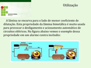 A lâmina se encurva para o lado de menor coeficiente de
dilatação. Esta propriedade da lâmina bimetálica é muito usada
para provocar o desligamento e acionamento automático de
circuitos elétricos. Na figura abaixo vemos o exemplo dessa
propriedade em um alarme contra incêndio:
Utilização
 