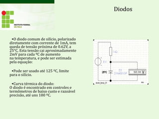 •O diodo comum de silício, polarizado
diretamente com corrente de 1mA, tem
queda de tensão próxima de 0.62V, a
25°C. Esta tensão cai aproximadamente
2mV para cada ºC de aumento
na temperatura, e pode ser estimada
pela equação:
•Pode ser usado até 125 ºC, limite
para o silício.
•Curva térmica do diodo:
O diodo é encontrado em controles e
termômetros de baixo custo e razoável
precisão, até uns 100 ºC.
Diodos
 