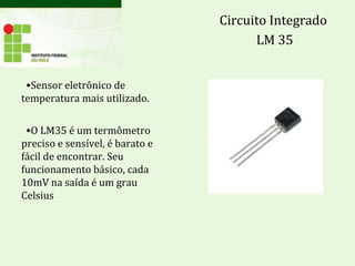 •Sensor eletrônico de
temperatura mais utilizado.
•O LM35 é um termômetro
preciso e sensível, é barato e
fácil de encontrar. Seu
funcionamento básico, cada
10mV na saída é um grau
Celsius
Circuito Integrado
LM 35
 