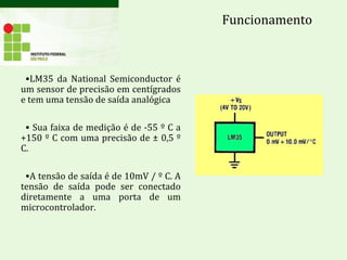 •LM35 da National Semiconductor é
um sensor de precisão em centígrados
e tem uma tensão de saída analógica
• Sua faixa de medição é de -55 º C a
+150 º C com uma precisão de ± 0,5 º
C.
•A tensão de saída é de 10mV / º C. A
tensão de saída pode ser conectado
diretamente a uma porta de um
microcontrolador.
Funcionamento
 