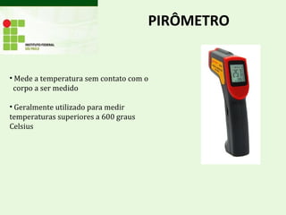 PIRÔMETRO
• Mede a temperatura sem contato com o
corpo a ser medido
• Geralmente utilizado para medir
temperaturas superiores a 600 graus
Celsius
 