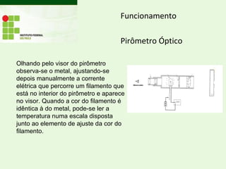 Funcionamento
Pirômetro Óptico
Olhando pelo visor do pirômetro
observa-se o metal, ajustando-se
depois manualmente a corrente
elétrica que percorre um filamento que
está no interior do pirômetro e aparece
no visor. Quando a cor do filamento é
idêntica à do metal, pode-se ler a
temperatura numa escala disposta
junto ao elemento de ajuste da cor do
filamento.
 