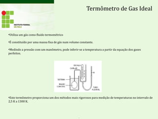 Termômetro de Gas Ideal
•Utiliza um gás como fluido termométrico
•É constituído por uma massa fixa de gás num volume constante.
•Medindo a pressão com um manômetro, pode inferir-se a temperatura a partir da equação dos gases
perfeitos.
•Este termômetro proporciona um dos métodos mais rigorosos para medição de temperaturas no intervalo de
2,5 K a 1300 K.
.
 
