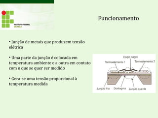 Funcionamento
• Junção de metais que produzem tensão
elétrica
• Uma parte da junção é colocada em
temperatura ambiente e a outra em contato
com o que se quer ser medido
• Gera-se uma tensão proporcional à
temperatura medida
 