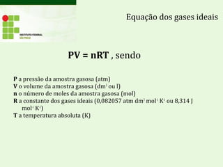 PV = nRT , sendo
P a pressão da amostra gasosa (atm)
V o volume da amostra gasosa (dm3
ou l)
n o número de moles da amostra gasosa (mol)
R a constante dos gases ideais (0,082057 atm dm3
mol-1
K-1
ou 8,314 J
mol-1
K-1
)
T a temperatura absoluta (K)
Equação dos gases ideais
 