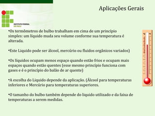 Aplicações Gerais
•Os termômetros de bulbo trabalham em cima de um princípio
simples: um líquido muda seu volume conforme sua temperatura é
alterada.
•Este Liquido pode ser álcool, mercúrio ou fluidos orgânicos variados)
•Os líquidos ocupam menos espaço quando estão frios e ocupam mais
espaços quando estão quentes (esse mesmo princípio funciona com
gases e é o princípio do balão de ar quente)
•A escolha do Liquido depende da aplicação. (Álcool para temperaturas
inferiores e Mercúrio para temperaturas superiores.
•O tamanho do bulbo também depende do liquido utilizado e da faixa de
temperaturas a serem medidas.
 
