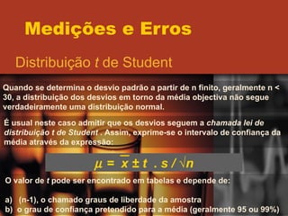 Medições e Erros Distribuição  t  de Student Quando se determina o desvio padrão a partir de n finito, geralmente n < 30, a distribuição dos desvios em torno da média objectiva não segue verdadeiramente uma distribuição normal. É usual neste caso admitir que os desvios seguem a  chamada lei de distribuição t de Student  . Assim, exprime-se o intervalo de confiança da média através da expressão:    =  x  ± t  . s / √n O valor de  t  pode ser encontrado em tabelas e depende de: a)  (n-1), o chamado graus de liberdade da amostra b)  o grau de confiança pretendido para a média (geralmente 95 ou 99%) 