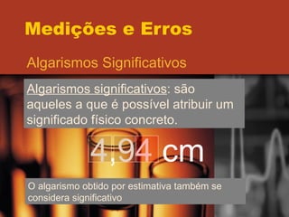 Medições e Erros Algarismos Significativos Algarismos significativos : são aqueles a que é possível atribuir um significado físico concreto.  4,94 cm O algarismo obtido por estimativa também se considera significativo 