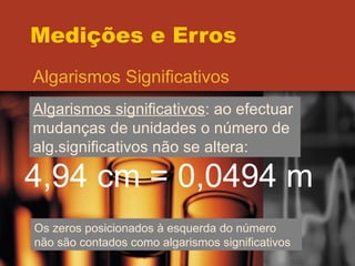 Medições e Erros Algarismos Significativos Algarismos significativos : ao efectuar mudanças de unidades o número de alg.significativos não se altera:  4,94 cm = 0,0494 m Os zeros posicionados à esquerda do número não são contados como algarismos significativos 