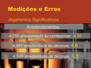 Medições e Erros Algarismos Significativos Arredondamentos:   4,555 arredondado às centésimas:  4,56  4,551 arredondado às décimas:  4,6   4,549 arredondado às décimas:  4,5 