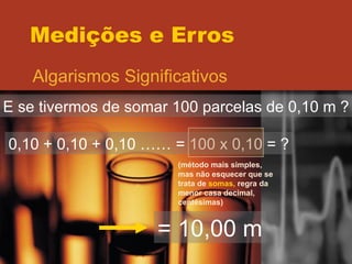 Medições e Erros Algarismos Significativos E se tivermos de somar 100 parcelas de 0,10 m ? 0,10 + 0,10 + 0,10 …… = 100 x 0,10 = ? (método mais simples, mas não esquecer que se trata de  somas,  regra da menor casa decimal, centésimas) = 10,00 m 