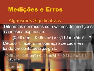Medições e Erros Algarismos Significativos Diferentes operações com valores de medições, na mesma expressão. (0,58 dm 3  – 0,05 dm 3 ) x 0,112 mol/dm 3  = ? Método 1: fazer uma operação de cada vez, tendo em conta os alg.signif.: (0,58 dm 3  – 0,05 dm 3 ) x 0,112 mol/dm 3  = 0,53 dm 3  x 0,112 mol/dm 3  = = 0,059 mol 