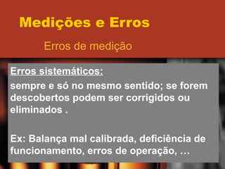 Medições e Erros Erros de medição Erros sistemáticos: sempre e só no mesmo sentido; se forem descobertos podem ser corrigidos ou eliminados . Ex: Balança mal calibrada, deficiência de funcionamento, erros de operação, … 