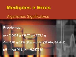 Medições e Erros Algarismos Significativos Problemas: m  = 2,5401 g + 0,57 g + 253,1 g C  = (0,55 g / 231,22 g mol -1 ) / (25,00x10 -3  dm 3 ) pH = -log [H + ], [H + ]=0,0876 M 