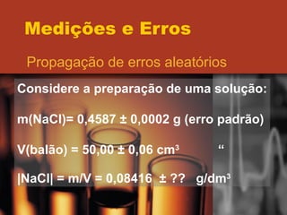 Medições e Erros Propagação de erros aleatórios Considere a preparação de uma solução: m(NaCl)= 0,4587  ± 0,0002 g (erro padrão) V(balão) = 50,00 ± 0,06 cm 3 “ |NaCl| = m/V = 0,08416  ± ??  g/dm 3 