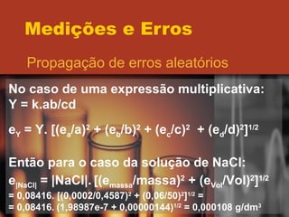 Medições e Erros Propagação de erros aleatórios No caso de uma expressão multiplicativa: Y = k.ab/cd e Y  = Y. [(e a /a) 2  + (e b /b) 2  + (e c /c) 2   + (e d /d) 2 ] 1/2 Então para o caso da solução de NaCl: e |NaCl|  = |NaCl|.   [(e massa /massa) 2  + (e Vol /Vol) 2 ] 1/2 = 0,08416. [(0,0002/0,4587) 2  + (0,06/50) 2 ] 1/2  = = 0,08416.   (1,98987e-7 + 0,00000144) 1/2  = 0,000108 g/dm 3 