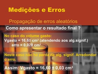 Medições e Erros Propagação de erros aleatórios Como apresentar o resultado final ? No caso do volume gasto: Vgasto = 16,60 cm 3  (atendendo aos alg.signif.) erro = 0,028 cm 3 Neste caso não há perda de alg. signif. Arredondar o erro. Assim: Vgasto = 16,60  ± 0,03 cm 3 