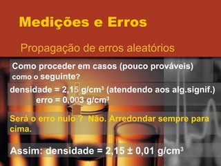 Medições e Erros Propagação de erros aleatórios Como proceder em casos (pouco prováveis)  como o  seguinte ? densidade = 2,15 g/cm 3  (atendendo aos alg.signif.) erro = 0,003 g/cm 3 Será o erro nulo ?  Não. Arredondar sempre para cima. Assim: densidade = 2,15  ± 0,01 g/cm 3 