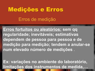 Medições e Erros Erros de medição Erros fortuitos ou aleatórios:  sem qq regularidade; inevitáveis; estimativas dependem de pessoa para pessoa e de medição para medição; tendem a anular-se num elevado número de medições  . Ex: variações no ambiente do laboratório, limitações dos instrumentos de medida,… 
