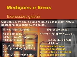 Medições e Erros Expressões globais Que volume, em cm 3 , de uma solução 0,244 mol/dm 3  NaCl é necessário para obter 4,9 mg do sal? M (NaCl)=58,442 g/mol 4,9 mg em mol? =4,9x10 -3  (g) /M (g/mol) =8,384x10 -5  mol V= n/C =8,384x10 -5  (mol)/ 0,244 (mol/dm 3  )=3,436 x10 -4  dm 3 =3,4x10 -1  cm 3  = 0,34 cm 3 Expressão global: V(cm 3 ) = m(mg)/(M.C mol/dm 3 ) =4,9/(58,442x0,244) =0,34 cm 3 Torna mais fácil uma sucessão de cálculos semelhantes e o estudo da propagação dos erros 